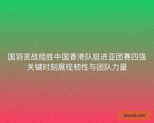 国羽苦战险胜中国香港队挺进亚团赛四强关键时刻展现韧性与团队力量