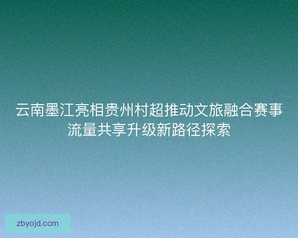 云南墨江亮相贵州村超推动文旅融合赛事流量共享升级新路径探索