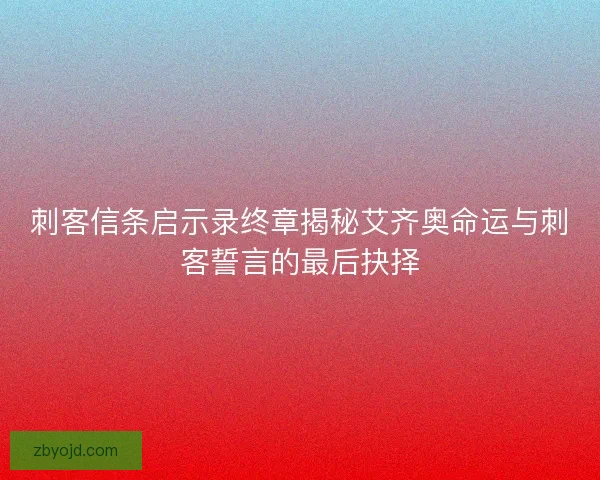 刺客信条启示录终章揭秘艾齐奥命运与刺客誓言的最后抉择