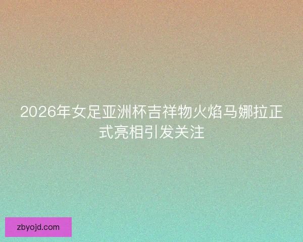 2026年女足亚洲杯吉祥物火焰马娜拉正式亮相引发关注