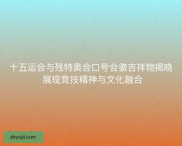十五运会与残特奥会口号会徽吉祥物揭晓 展现竞技精神与文化融合